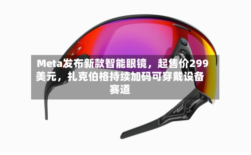 Meta发布新款智能眼镜，起售价299美元，扎克伯格持续加码可穿戴设备赛道