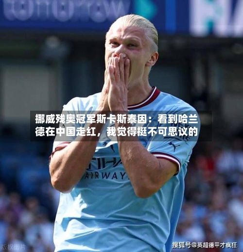 挪威残奥冠军斯卡斯泰因：看到哈兰德在中国走红，我觉得挺不可思议的