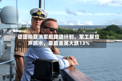 德国拟取消军舰建造计划，军工股应声跳水，莱茵金属大跌13%
