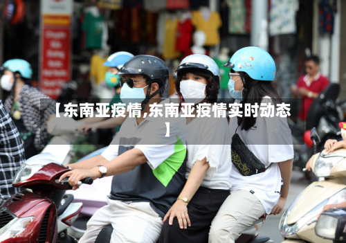 【东南亚疫情,东南亚疫情实时动态】