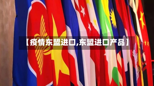 【疫情东盟进口,东盟进口产品】