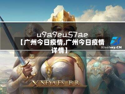 【广州今日疫情,广州今日疫情详情】
