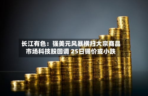 长江有色：强美元风暴横扫大宗商品市场科技股回调 25日锡价或小跌-第1张图片