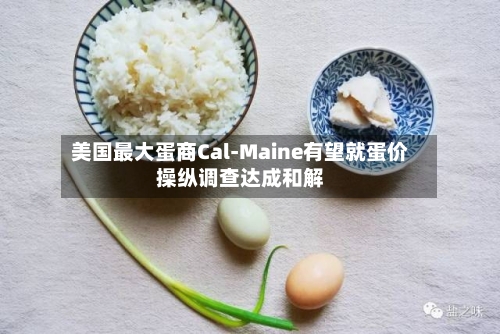 美国最大蛋商Cal-Maine有望就蛋价操纵调查达成和解
