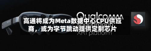 高通将成为Meta数据中心CPU供应商，或为字节跳动提供定制芯片