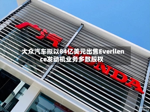 大众汽车拟以84亿美元出售Everllence发动机业务多数股权