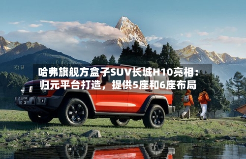 哈弗旗舰方盒子SUV长城H10亮相：归元平台打造，提供5座和6座布局
