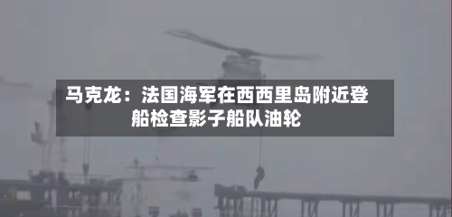 马克龙：法国海军在西西里岛附近登船检查影子船队油轮