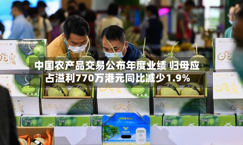 中国农产品交易公布年度业绩 归母应占溢利770万港元同比减少1.9%-第1张图片