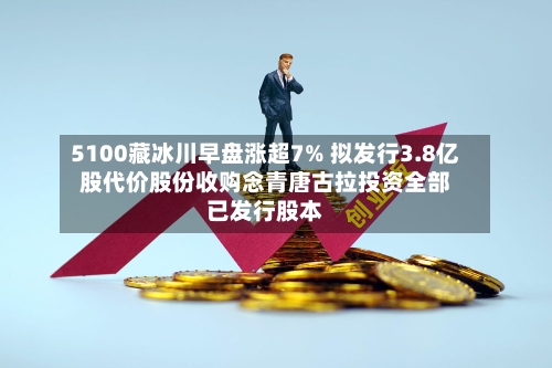 5100藏冰川早盘涨超7% 拟发行3.8亿股代价股份收购念青唐古拉投资全部已发行股本-第1张图片