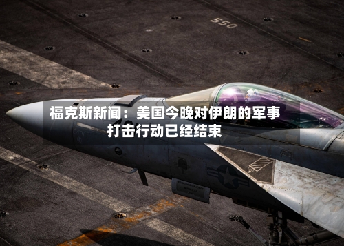 福克斯新闻：美国今晚对伊朗的军事打击行动已经结束