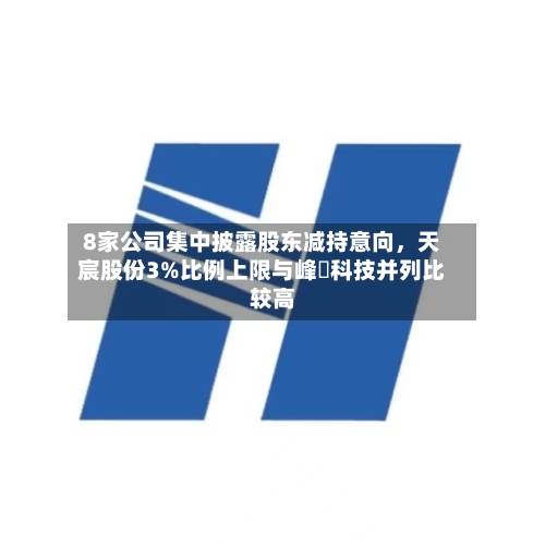 8家公司集中披露股东减持意向，天宸股份3%比例上限与峰岹科技并列比较高