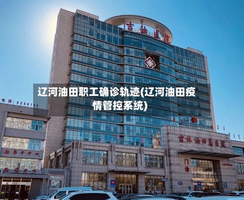 辽河油田职工确诊轨迹(辽河油田疫情管控系统)