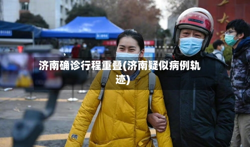 济南确诊行程重叠(济南疑似病例轨迹)