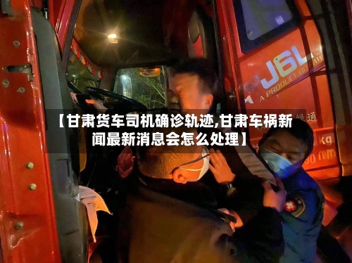 【甘肃货车司机确诊轨迹,甘肃车祸新闻最新消息会怎么处理】