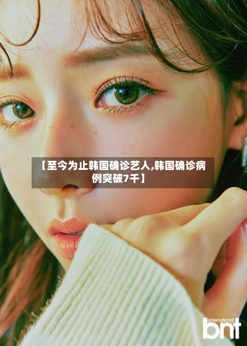 【至今为止韩国确诊艺人,韩国确诊病例突破7千】