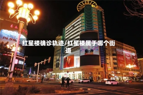 红星楼确诊轨迹/红星楼属于哪个街道