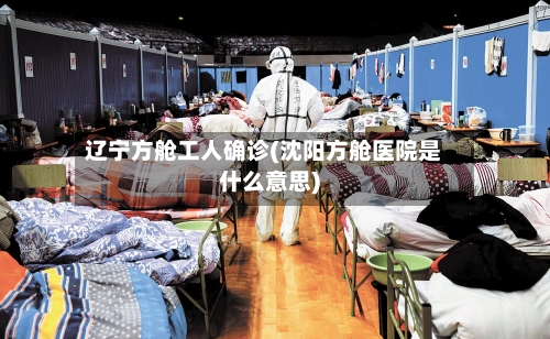 辽宁方舱工人确诊(沈阳方舱医院是什么意思)