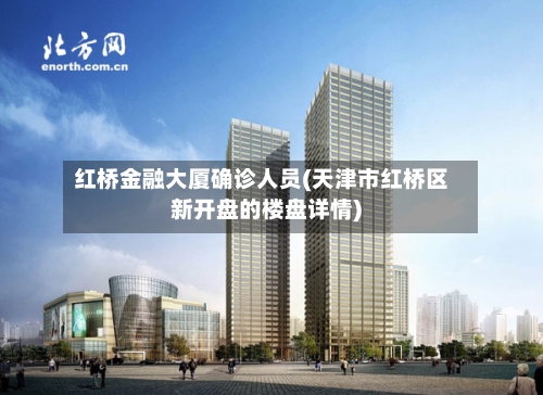 红桥金融大厦确诊人员(天津市红桥区新开盘的楼盘详情)