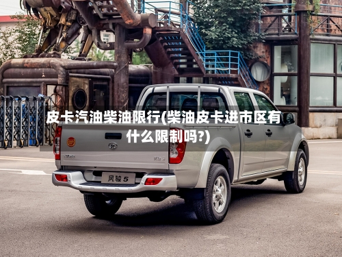 皮卡汽油柴油限行(柴油皮卡进市区有什么限制吗?)