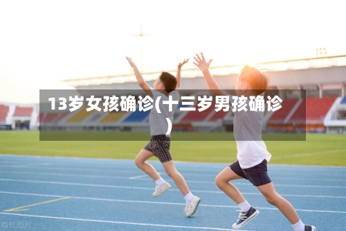 13岁女孩确诊(十三岁男孩确诊)