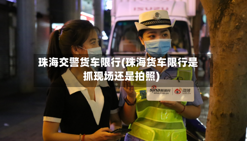 珠海交警货车限行(珠海货车限行是抓现场还是拍照)