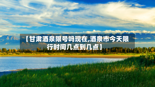 【甘肃酒泉限号吗现在,酒泉市今天限行时间几点到几点】