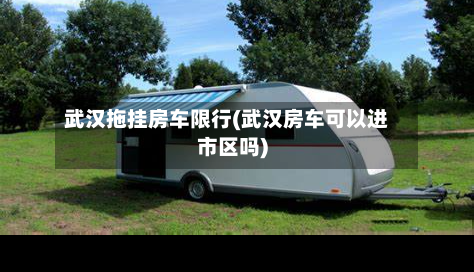 武汉拖挂房车限行(武汉房车可以进市区吗)