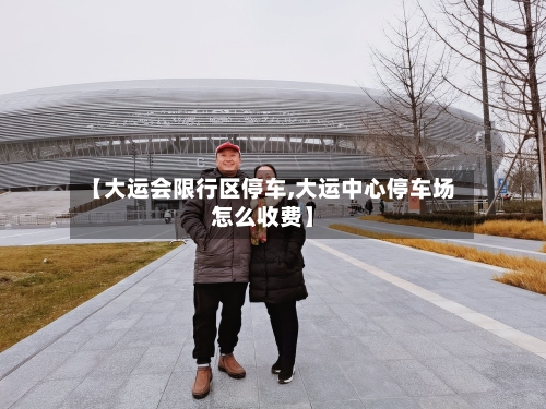 【大运会限行区停车,大运中心停车场怎么收费】