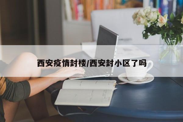 西安疫情封楼/西安封小区了吗