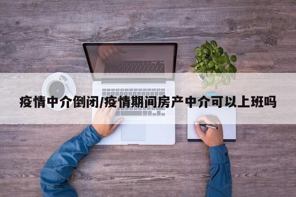 疫情中介倒闭/疫情期间房产中介可以上班吗