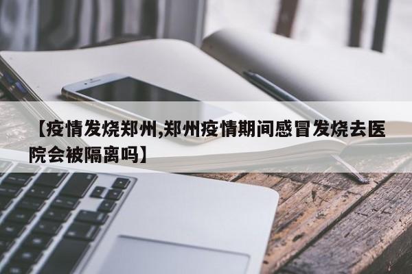 【疫情发烧郑州,郑州疫情期间感冒发烧去医院会被隔离吗】