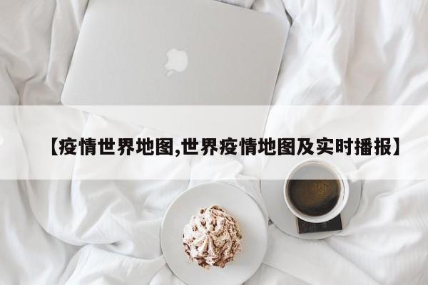 【疫情世界地图,世界疫情地图及实时播报】