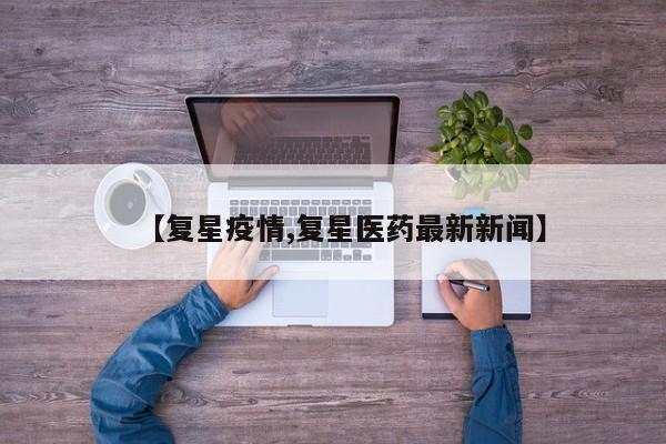 【复星疫情,复星医药最新新闻】