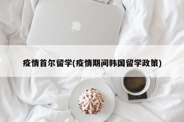 疫情首尔留学(疫情期间韩国留学政策)