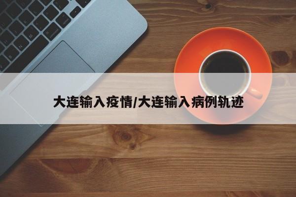 大连输入疫情/大连输入病例轨迹