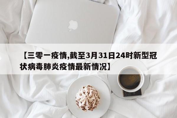 【三零一疫情,截至3月31日24时新型冠状病毒肺炎疫情最新情况】