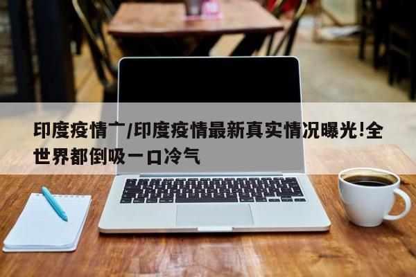 印度疫情亠/印度疫情最新真实情况曝光!全世界都倒吸一口冷气