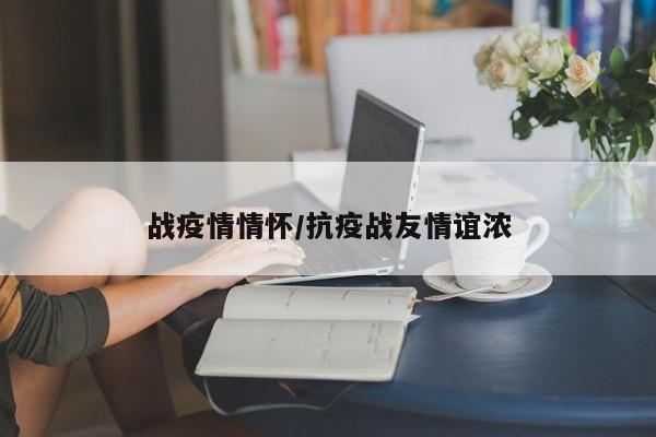 战疫情情怀/抗疫战友情谊浓
