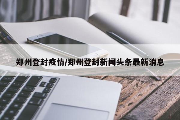 郑州登封疫情/郑州登封新闻头条最新消息