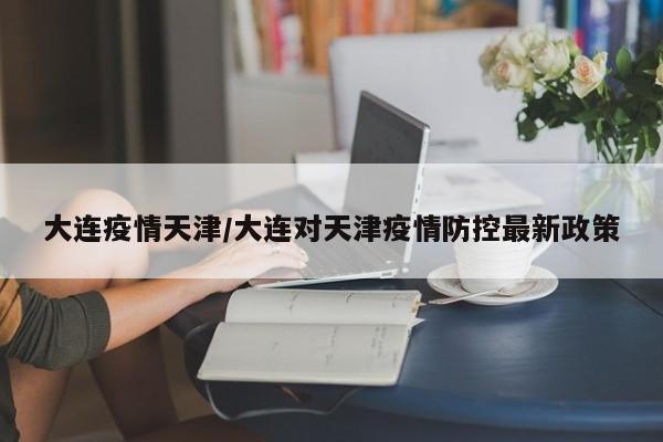 大连疫情天津/大连对天津疫情防控最新政策