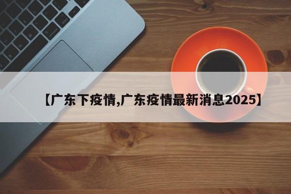 【广东下疫情,广东疫情最新消息2025】