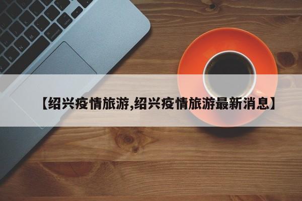 【绍兴疫情旅游,绍兴疫情旅游最新消息】