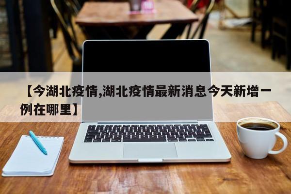 【今湖北疫情,湖北疫情最新消息今天新增一例在哪里】