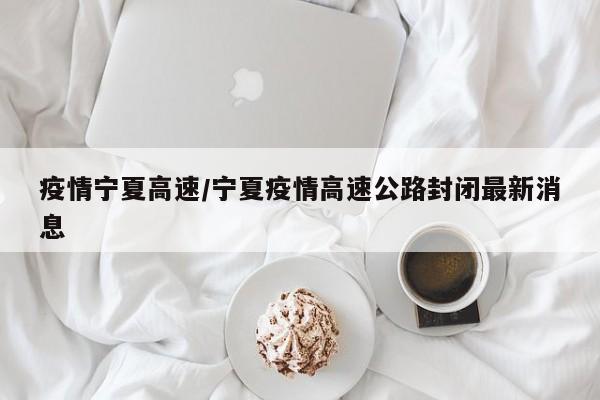 疫情宁夏高速/宁夏疫情高速公路封闭最新消息