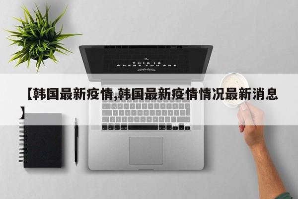 【韩国最新疫情,韩国最新疫情情况最新消息】