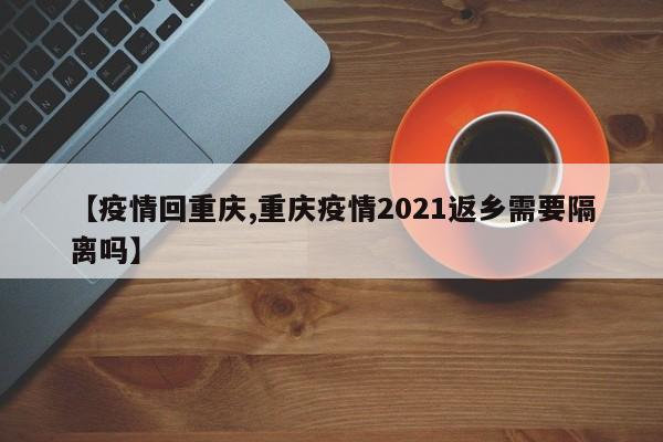 【疫情回重庆,重庆疫情2021返乡需要隔离吗】