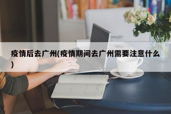 疫情后去广州(疫情期间去广州需要注意什么)