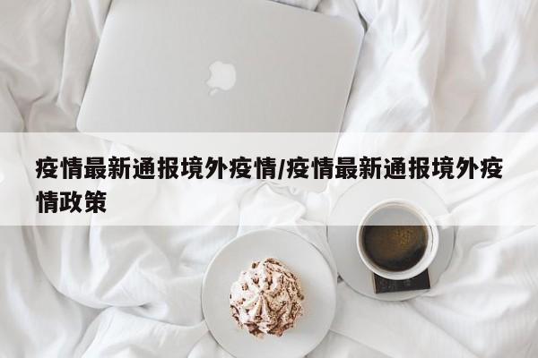 疫情最新通报境外疫情/疫情最新通报境外疫情政策
