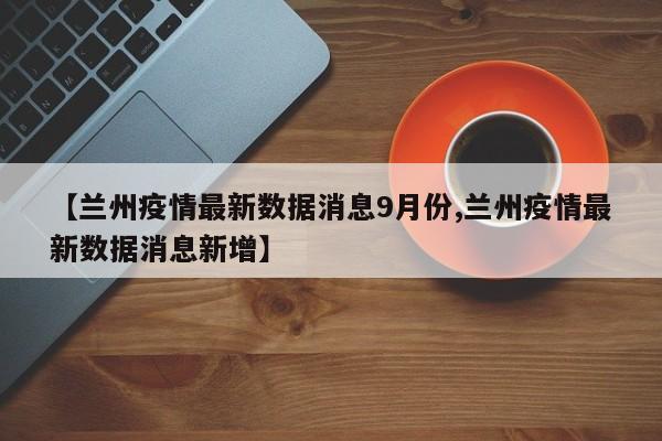 【兰州疫情最新数据消息9月份,兰州疫情最新数据消息新增】